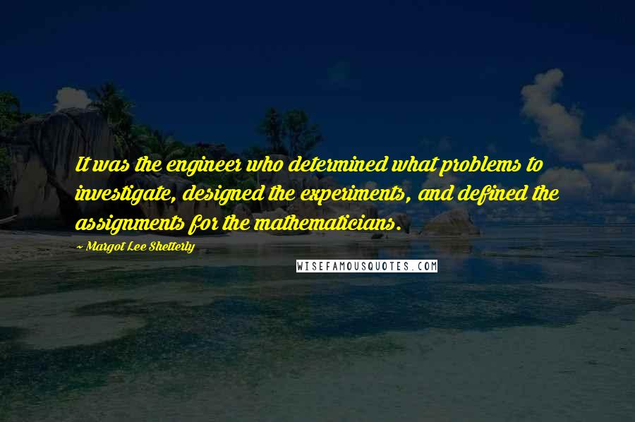 Margot Lee Shetterly quotes: It was the engineer who determined what problems to investigate, designed the experiments, and defined the assignments for the mathematicians. Margot Lee Shetterly quotes: It was the engineer who determined what problems to investigate, designed the experiments, and defined the assignments for the mathematicians.