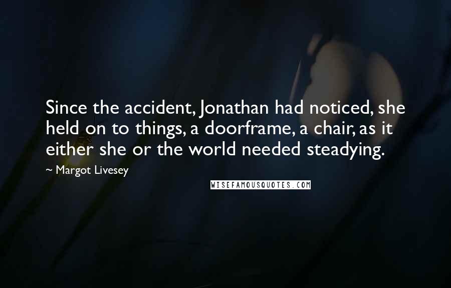 Margot Livesey quotes: Since the accident, Jonathan had noticed, she held on to things, a doorframe, a chair, as it either she or the world needed steadying. Margot Livesey quotes: Since the accident, Jonathan had noticed, she held on to things, a doorframe, a chair, as it either she or the world needed steadying.