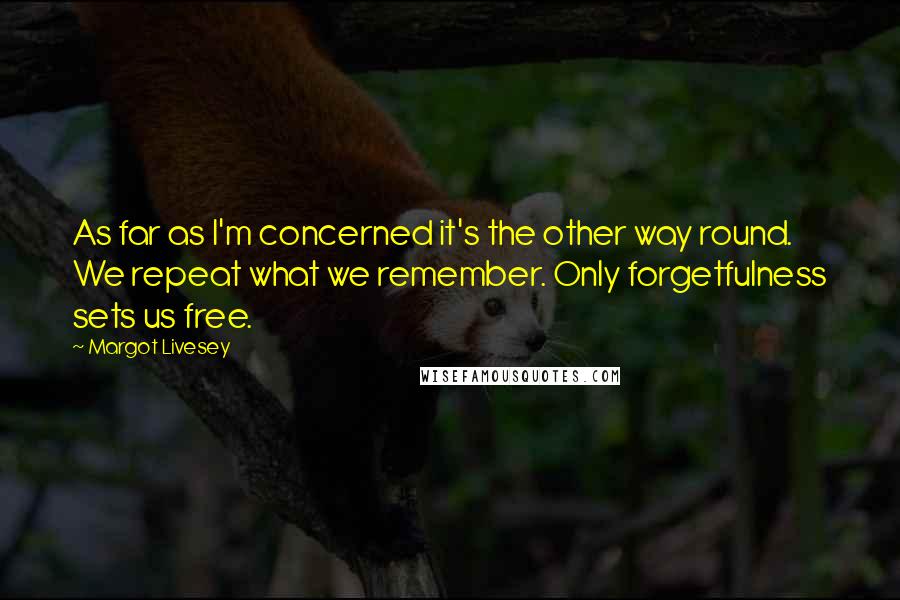 Margot Livesey quotes: As far as I'm concerned it's the other way round. We repeat what we remember. Only forgetfulness sets us free.