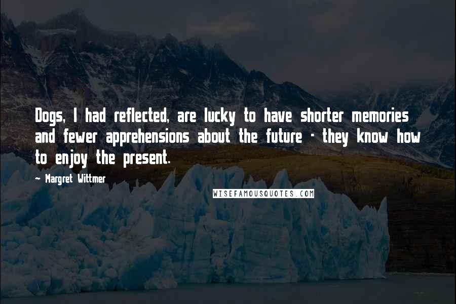 Margret Wittmer quotes: Dogs, I had reflected, are lucky to have shorter memories and fewer apprehensions about the future - they know how to enjoy the present. Margret Wittmer quotes: Dogs, I had reflected, are lucky to have shorter memories and fewer apprehensions about the future - they know how to enjoy the present.