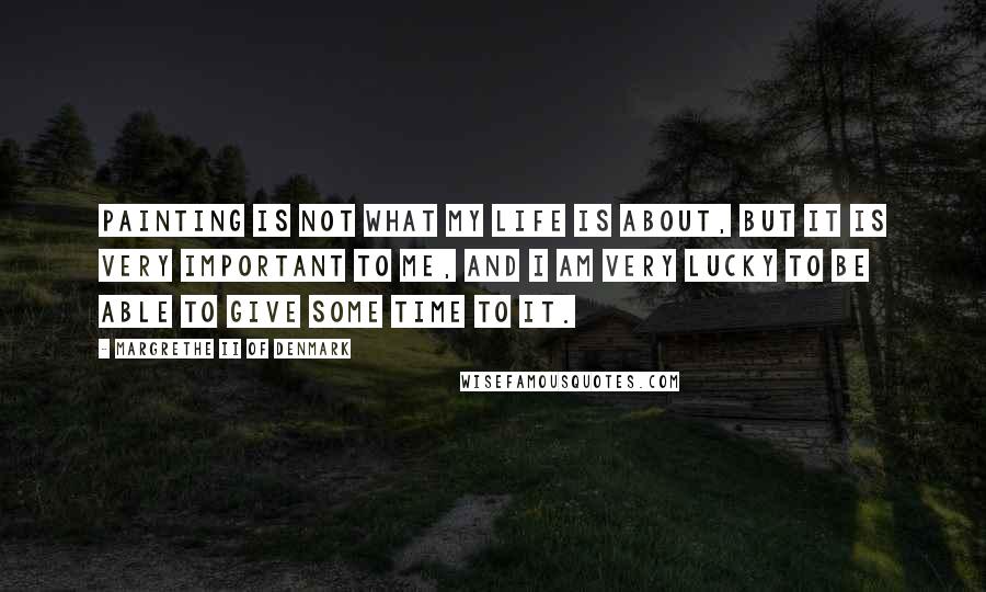 Margrethe II Of Denmark quotes: Painting is not what my life is about, but it is very important to me, and I am very lucky to be able to give some time to it.