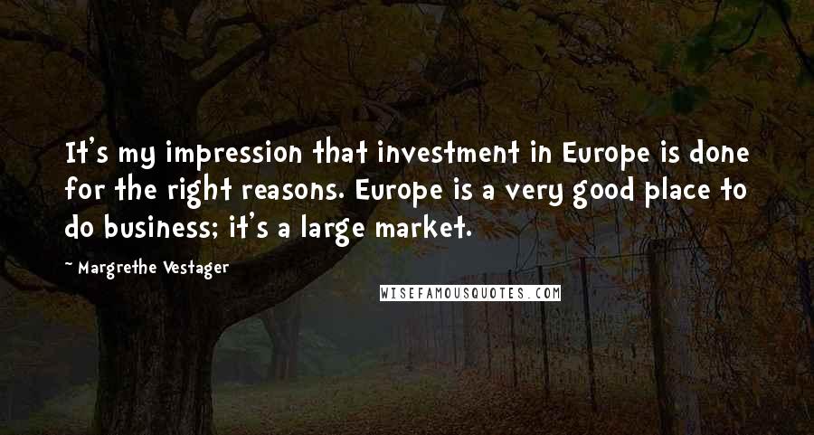 Margrethe Vestager quotes: It's my impression that investment in Europe is done for the right reasons. Europe is a very good place to do business; it's a large market.