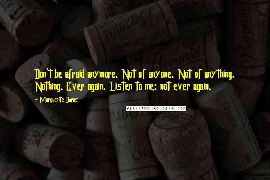 Marguerite Duras quotes: Don't be afraid anymore. Not of anyone. Not of anything. Nothing. Ever again. Listen to me: not ever again.