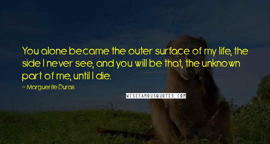 Marguerite Duras quotes: You alone became the outer surface of my life, the side I never see, and you will be that, the unknown part of me, until I die.