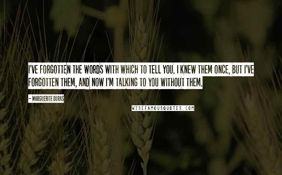 Marguerite Duras quotes: I've forgotten the words with which to tell you. I knew them once, but I've forgotten them, and now I'm talking to you without them.