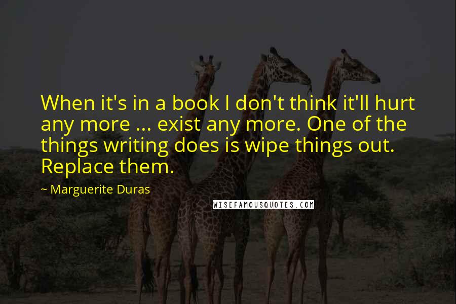 Marguerite Duras quotes: When it's in a book I don't think it'll hurt any more ... exist any more. One of the things writing does is wipe things out. Replace them.