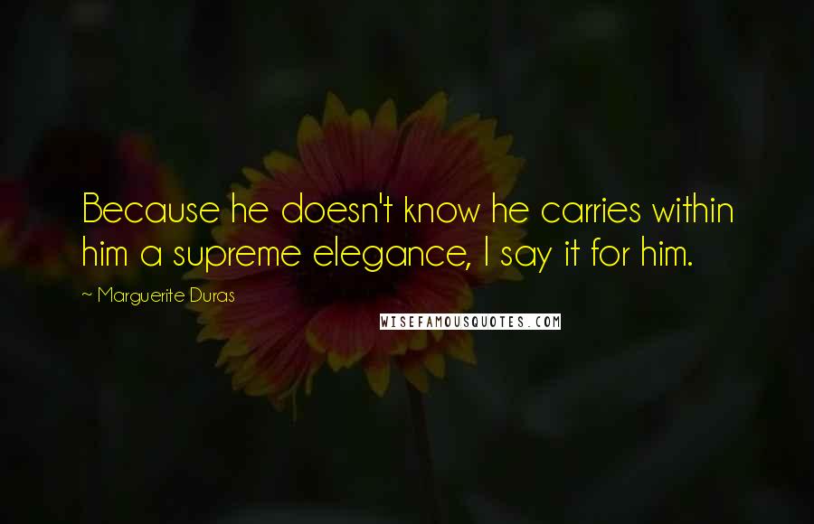 Marguerite Duras quotes: Because he doesn't know he carries within him a supreme elegance, I say it for him.