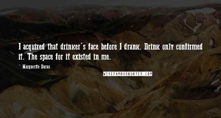 Marguerite Duras quotes: I acquired that drinker's face before I drank. Drink only confirmed it. The space for it existed in me.