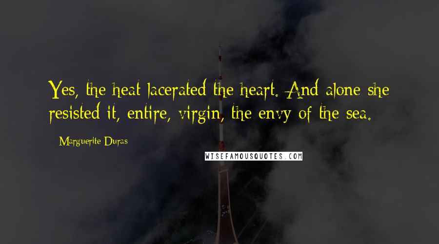 Marguerite Duras quotes: Yes, the heat lacerated the heart. And alone she resisted it, entire, virgin, the envy of the sea.