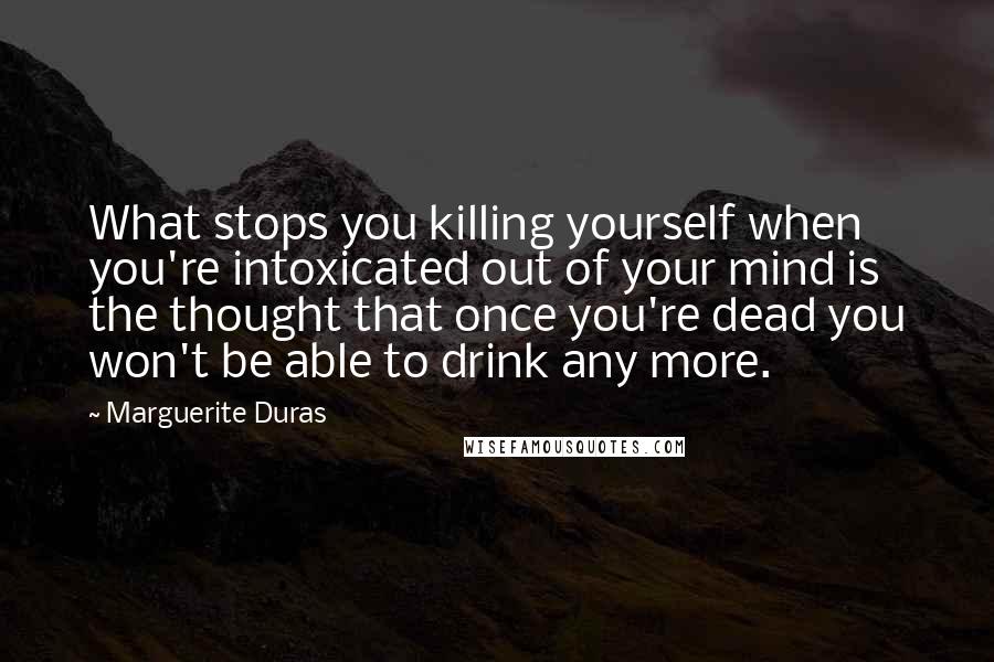 Marguerite Duras quotes: What stops you killing yourself when you're intoxicated out of your mind is the thought that once you're dead you won't be able to drink any more.