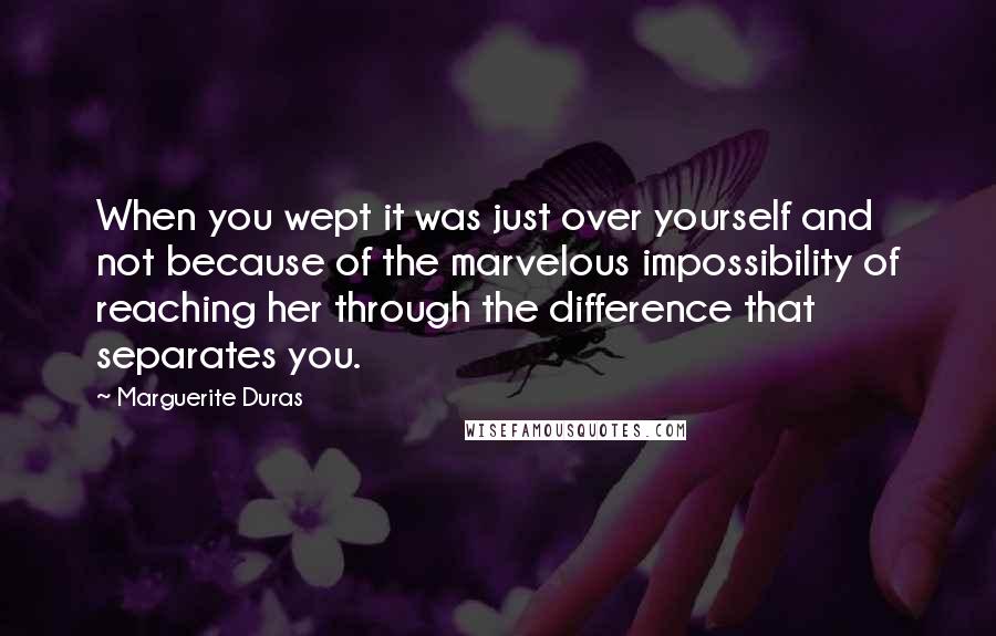 Marguerite Duras quotes: When you wept it was just over yourself and not because of the marvelous impossibility of reaching her through the difference that separates you.