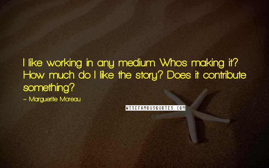 Marguerite Moreau quotes: I like working in any medium. Who's making it? How much do I like the story? Does it contribute something?