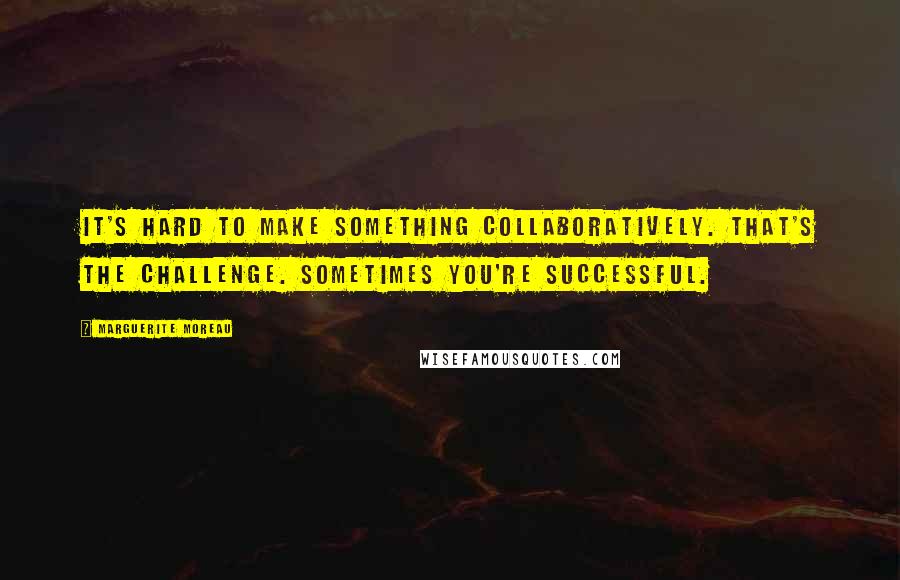 Marguerite Moreau quotes: It's hard to make something collaboratively. That's the challenge. Sometimes you're successful.