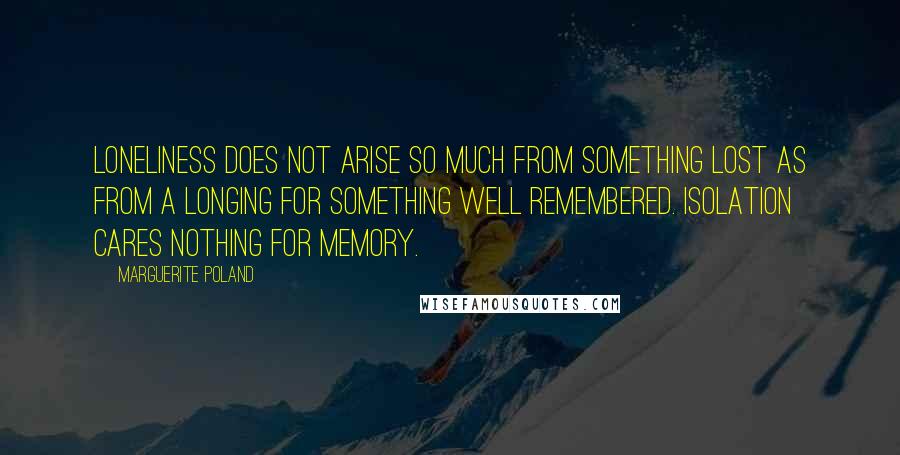 Marguerite Poland quotes: Loneliness does not arise so much from something lost as from a longing for something well remembered. Isolation cares nothing for memory. Marguerite Poland quotes: Loneliness does not arise so much from something lost as from a longing for something well remembered. Isolation cares nothing for memory.