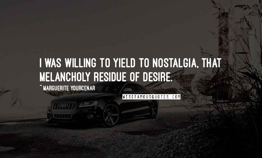 Marguerite Yourcenar quotes: I was willing to yield to nostalgia, that melancholy residue of desire.