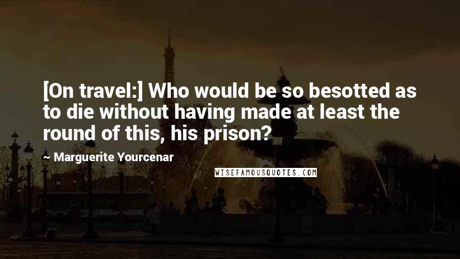 Marguerite Yourcenar quotes: [On travel:] Who would be so besotted as to die without having made at least the round of this, his prison?