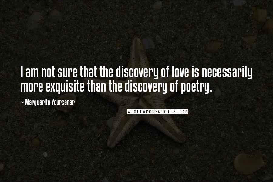 Marguerite Yourcenar quotes: I am not sure that the discovery of love is necessarily more exquisite than the discovery of poetry.
