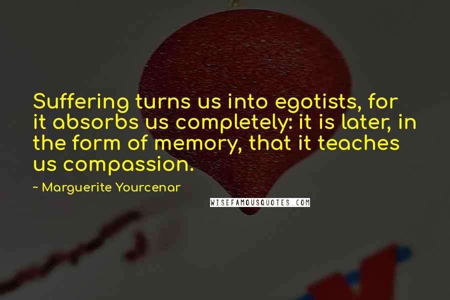 Marguerite Yourcenar quotes: Suffering turns us into egotists, for it absorbs us completely: it is later, in the form of memory, that it teaches us compassion. Marguerite Yourcenar quotes: Suffering turns us into egotists, for it absorbs us completely: it is later, in the form of memory, that it teaches us compassion.