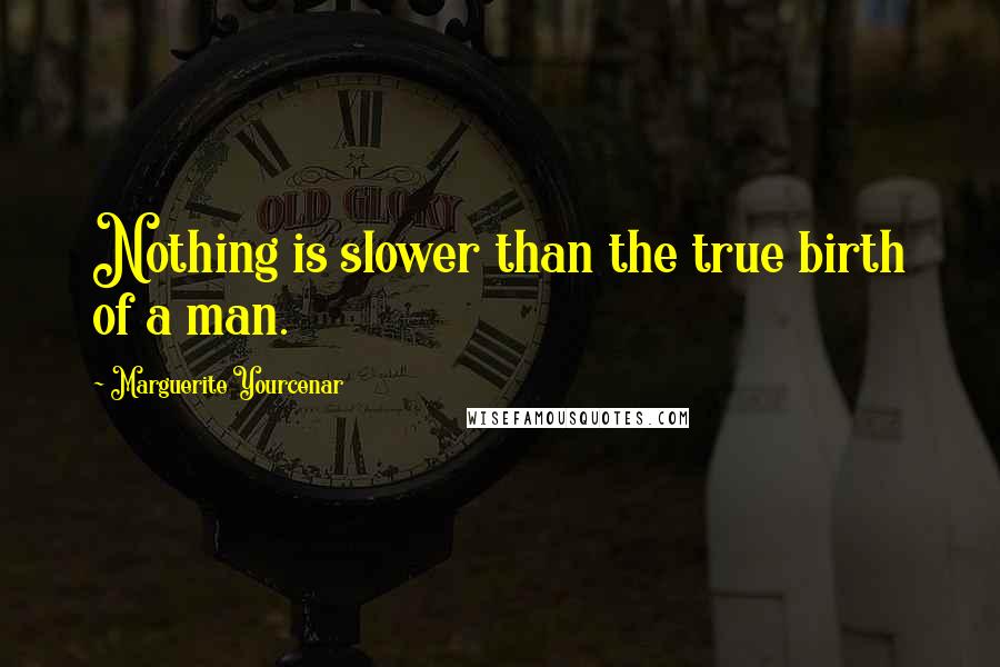 Marguerite Yourcenar quotes: Nothing is slower than the true birth of a man.
