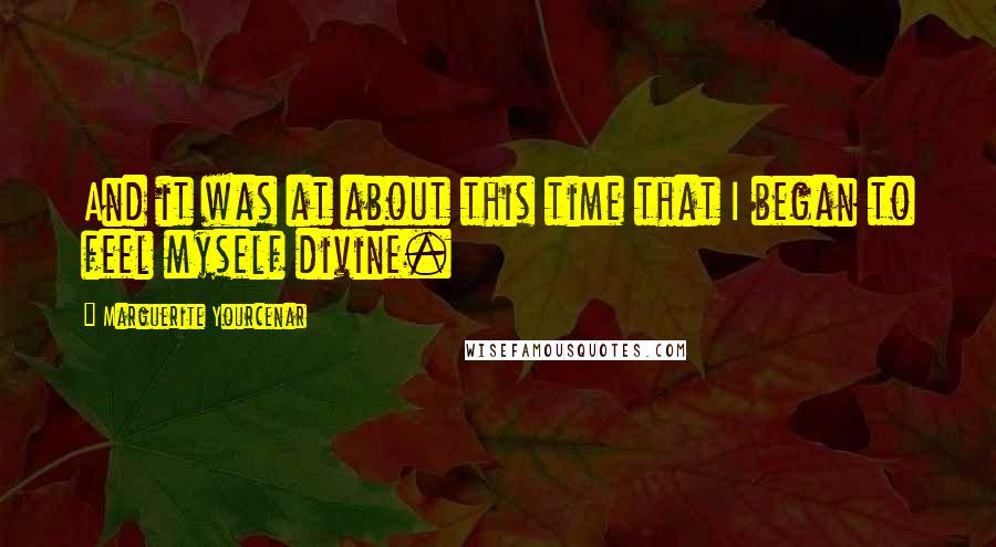 Marguerite Yourcenar quotes: And it was at about this time that I began to feel myself divine.