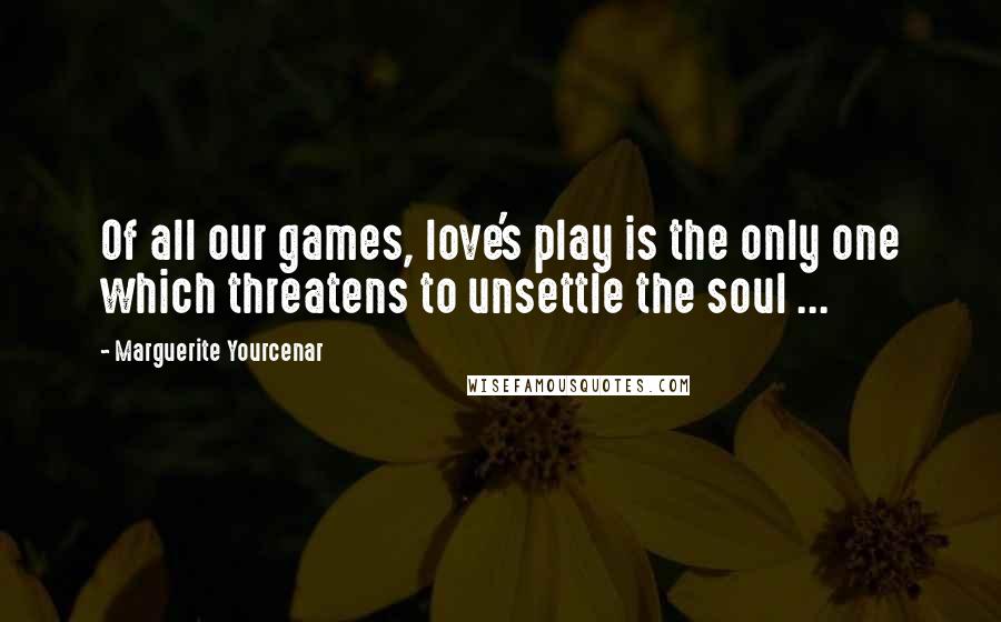 Marguerite Yourcenar quotes: Of all our games, love's play is the only one which threatens to unsettle the soul ...