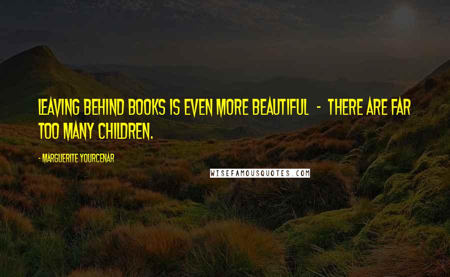 Marguerite Yourcenar quotes: Leaving behind books is even more beautiful - there are far too many children.