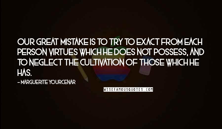 Marguerite Yourcenar quotes: Our great mistake is to try to exact from each person virtues which he does not possess, and to neglect the cultivation of those which he has.