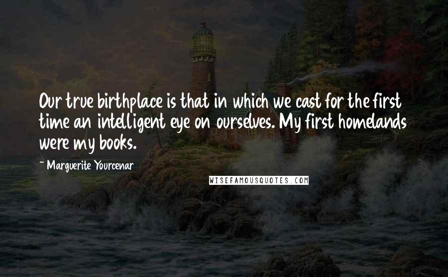 Marguerite Yourcenar quotes: Our true birthplace is that in which we cast for the first time an intelligent eye on ourselves. My first homelands were my books. Marguerite Yourcenar quotes: Our true birthplace is that in which we cast for the first time an intelligent eye on ourselves. My first homelands were my books.