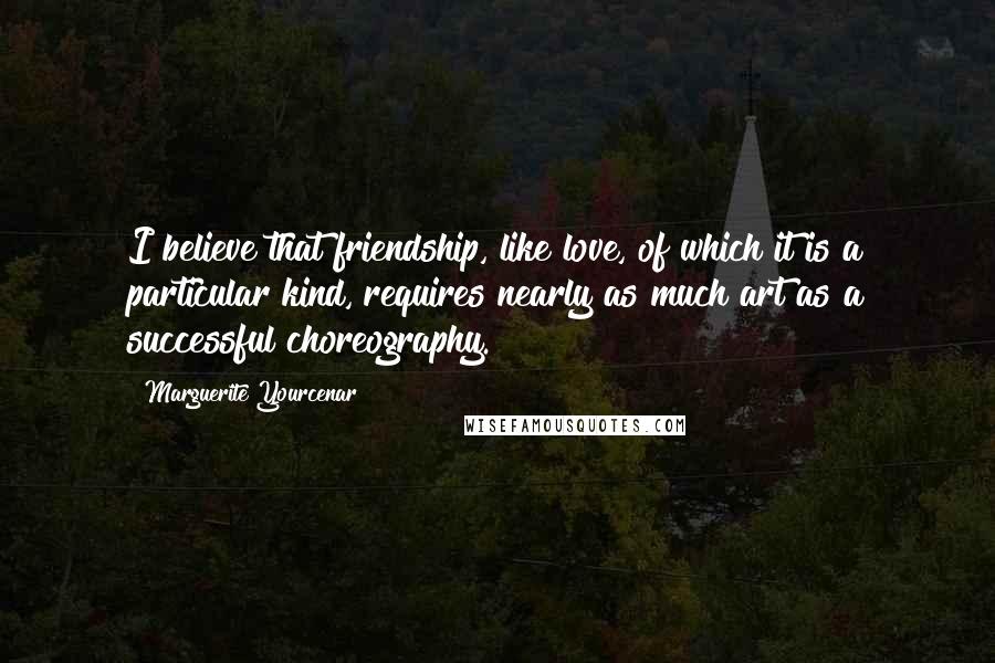 Marguerite Yourcenar quotes: I believe that friendship, like love, of which it is a particular kind, requires nearly as much art as a successful choreography. Marguerite Yourcenar quotes: I believe that friendship, like love, of which it is a particular kind, requires nearly as much art as a successful choreography.