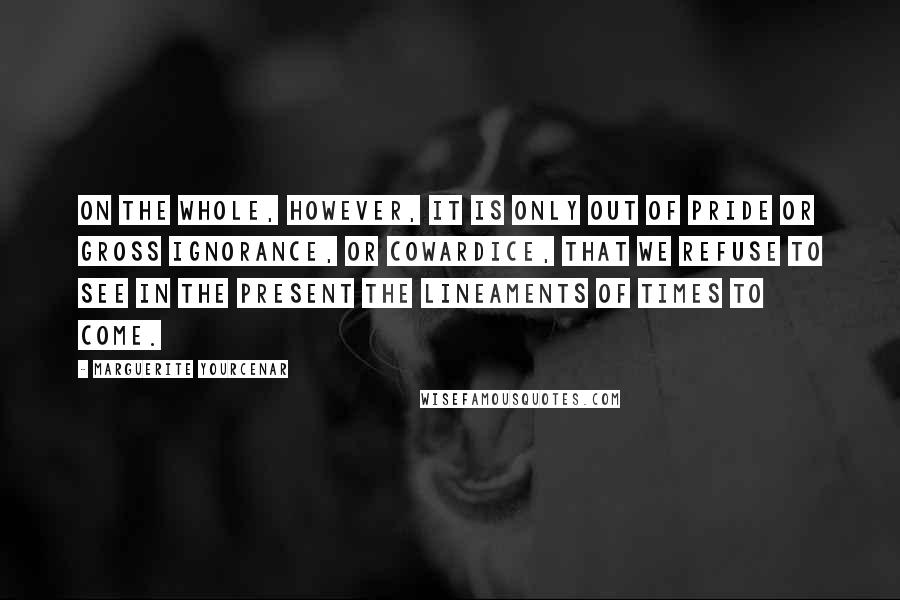 Marguerite Yourcenar quotes: On the whole, however, it is only out of pride or gross ignorance, or cowardice, that we refuse to see in the present the lineaments of times to come. Marguerite Yourcenar quotes: On the whole, however, it is only out of pride or gross ignorance, or cowardice, that we refuse to see in the present the lineaments of times to come.