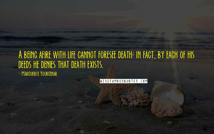 Marguerite Yourcenar quotes: A being afire with life cannot foresee death; in fact, by each of his deeds he denies that death exists. Marguerite Yourcenar quotes: A being afire with life cannot foresee death; in fact, by each of his deeds he denies that death exists.