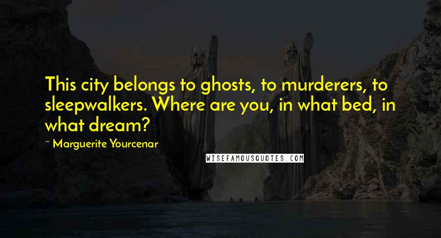 Marguerite Yourcenar quotes: This city belongs to ghosts, to murderers, to sleepwalkers. Where are you, in what bed, in what dream?