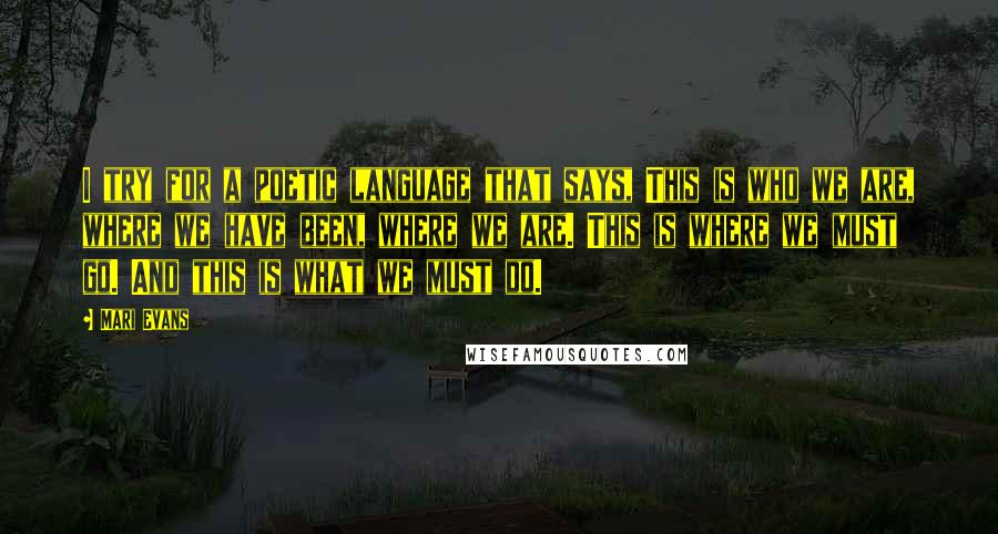 Mari Evans quotes: I try for a poetic language that says, This is who we are, where we have been, where we are. This is where we must go. And this is what