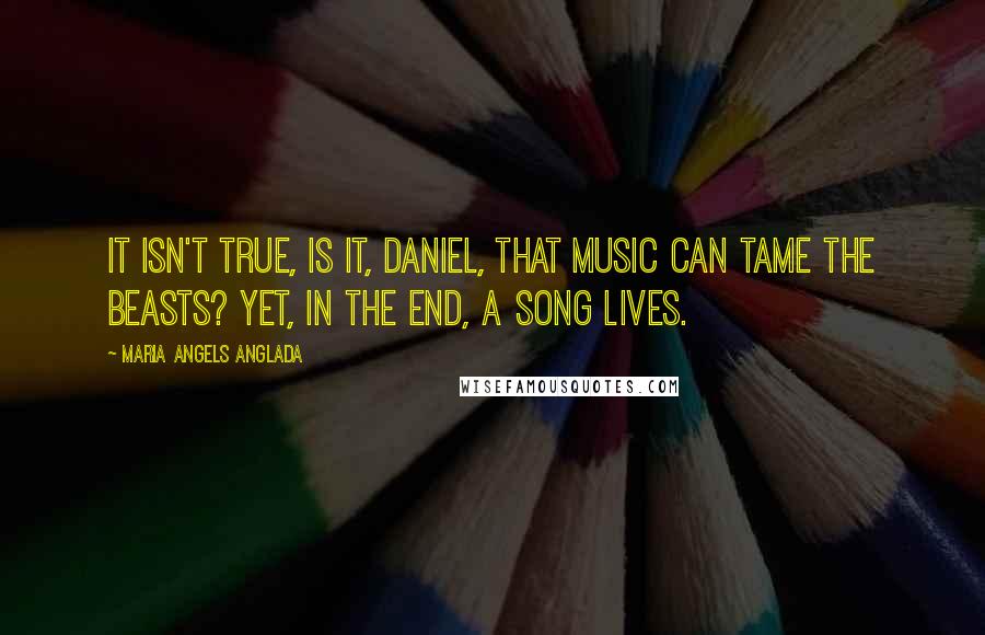 Maria Angels Anglada quotes: It isn't true, is it, Daniel, that music can tame the beasts? Yet, in the end, a song lives.