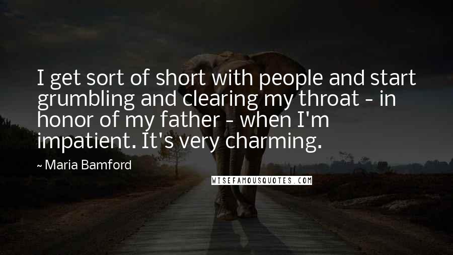 Maria Bamford quotes: I get sort of short with people and start grumbling and clearing my throat - in honor of my father - when I'm impatient. It's very charming. Maria Bamford quotes: I get sort of short with people and start grumbling and clearing my throat - in honor of my father - when I'm impatient. It's very charming.