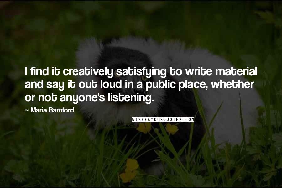 Maria Bamford quotes: I find it creatively satisfying to write material and say it out loud in a public place, whether or not anyone's listening. Maria Bamford quotes: I find it creatively satisfying to write material and say it out loud in a public place, whether or not anyone's listening.
