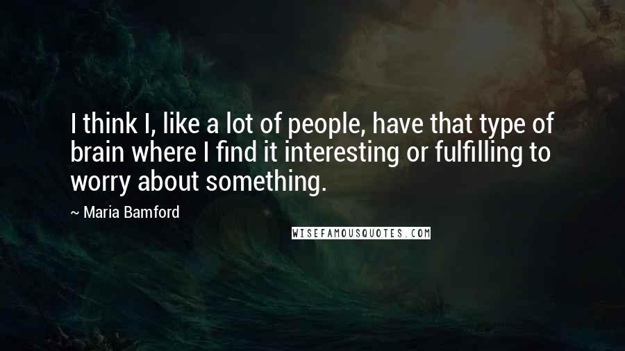 Maria Bamford quotes: I think I, like a lot of people, have that type of brain where I find it interesting or fulfilling to worry about something. Maria Bamford quotes: I think I, like a lot of people, have that type of brain where I find it interesting or fulfilling to worry about something.