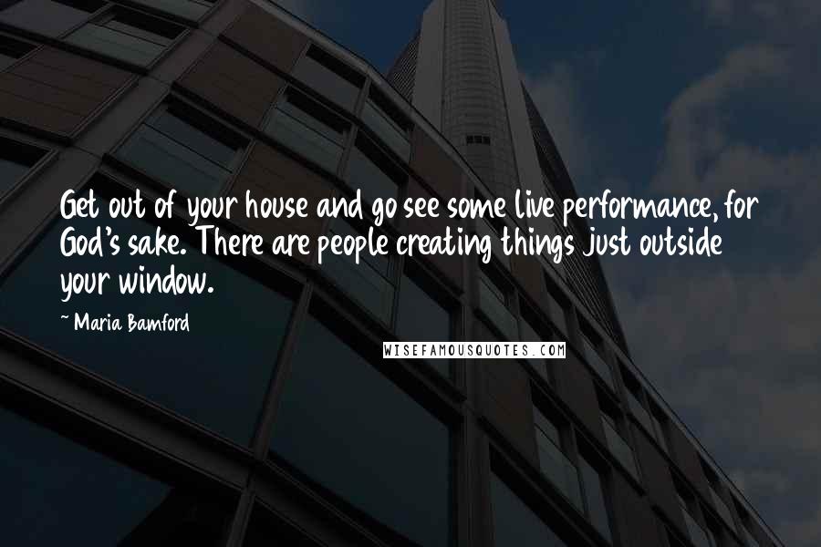 Maria Bamford quotes: Get out of your house and go see some live performance, for God's sake. There are people creating things just outside your window. Maria Bamford quotes: Get out of your house and go see some live performance, for God's sake. There are people creating things just outside your window.