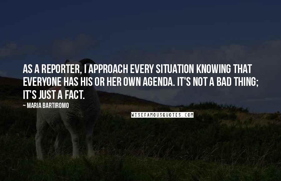 Maria Bartiromo quotes: As a reporter, I approach every situation knowing that everyone has his or her own agenda. It's not a bad thing; it's just a fact.
