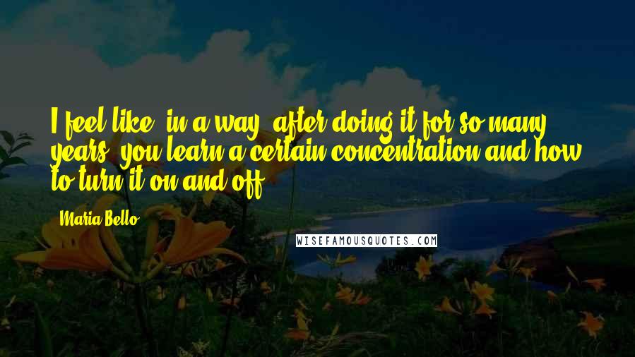 Maria Bello quotes: I feel like, in a way, after doing it for so many years, you learn a certain concentration and how to turn it on and off.