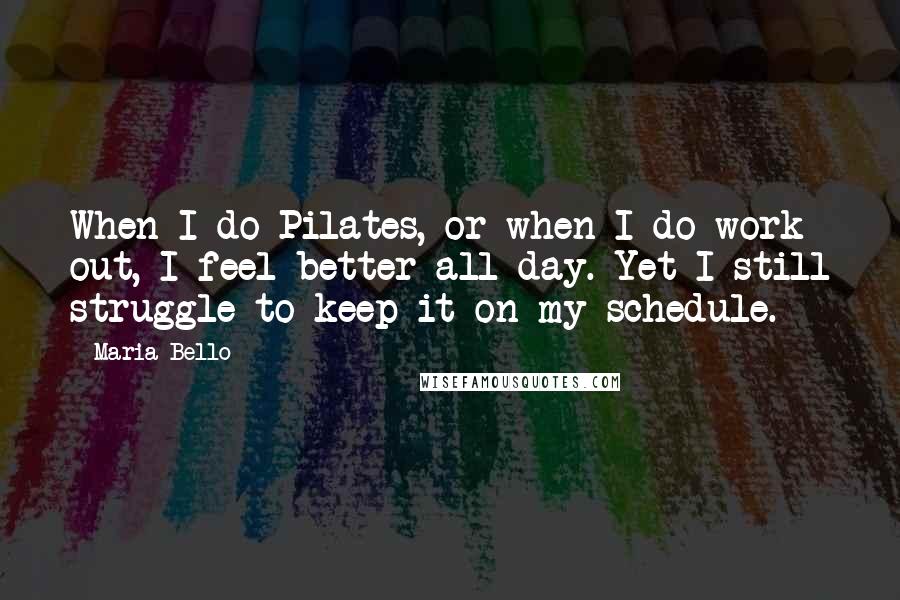 Maria Bello quotes: When I do Pilates, or when I do work out, I feel better all day. Yet I still struggle to keep it on my schedule.