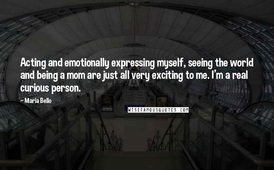 Maria Bello quotes: Acting and emotionally expressing myself, seeing the world and being a mom are just all very exciting to me. I'm a real curious person.