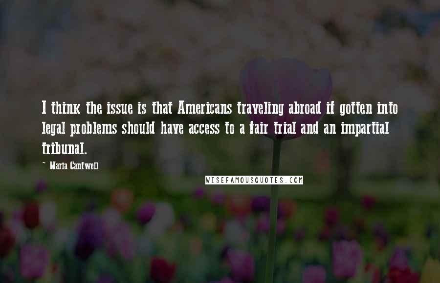Maria Cantwell quotes: I think the issue is that Americans traveling abroad if gotten into legal problems should have access to a fair trial and an impartial tribunal.