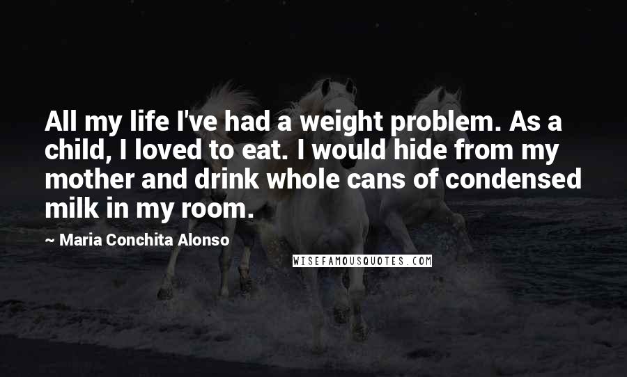 Maria Conchita Alonso quotes: All my life I've had a weight problem. As a child, I loved to eat. I would hide from my mother and drink whole cans of condensed milk in my