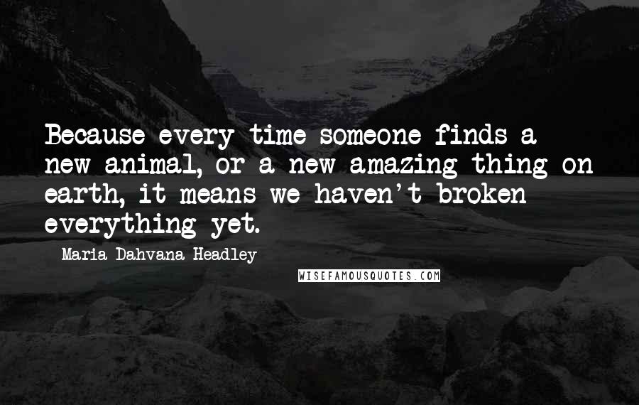 Maria Dahvana Headley quotes: Because every time someone finds a new animal, or a new amazing thing on earth, it means we haven't broken everything yet.