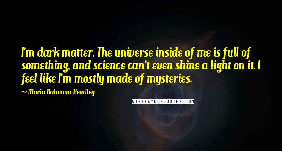 Maria Dahvana Headley quotes: I'm dark matter. The universe inside of me is full of something, and science can't even shine a light on it. I feel like I'm mostly made of mysteries.