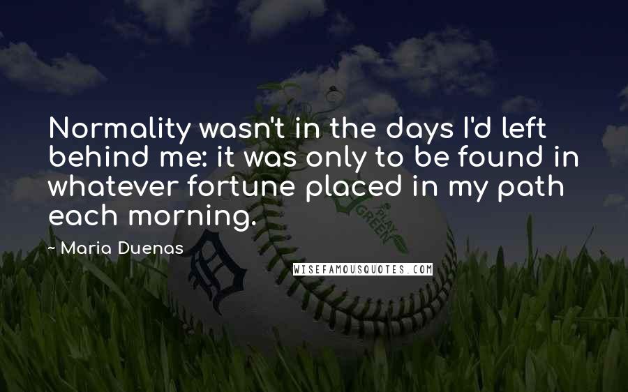 Maria Duenas quotes: Normality wasn't in the days I'd left behind me: it was only to be found in whatever fortune placed in my path each morning.