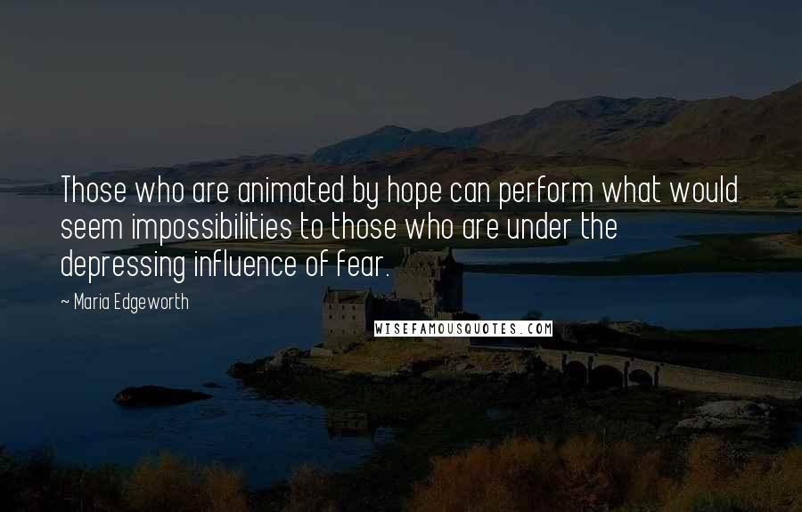 Maria Edgeworth quotes: Those who are animated by hope can perform what would seem impossibilities to those who are under the depressing influence of fear. Maria Edgeworth quotes: Those who are animated by hope can perform what would seem impossibilities to those who are under the depressing influence of fear.