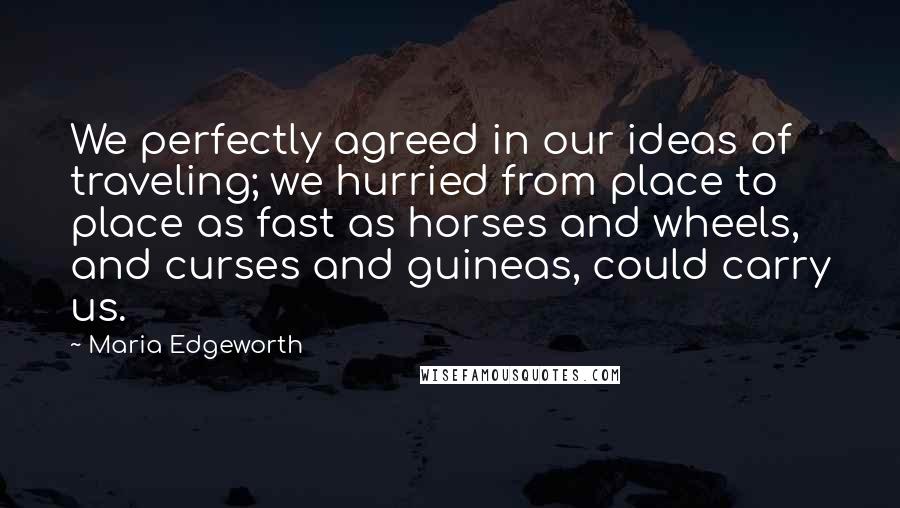 Maria Edgeworth quotes: We perfectly agreed in our ideas of traveling; we hurried from place to place as fast as horses and wheels, and curses and guineas, could carry us. Maria Edgeworth quotes: We perfectly agreed in our ideas of traveling; we hurried from place to place as fast as horses and wheels, and curses and guineas, could carry us.