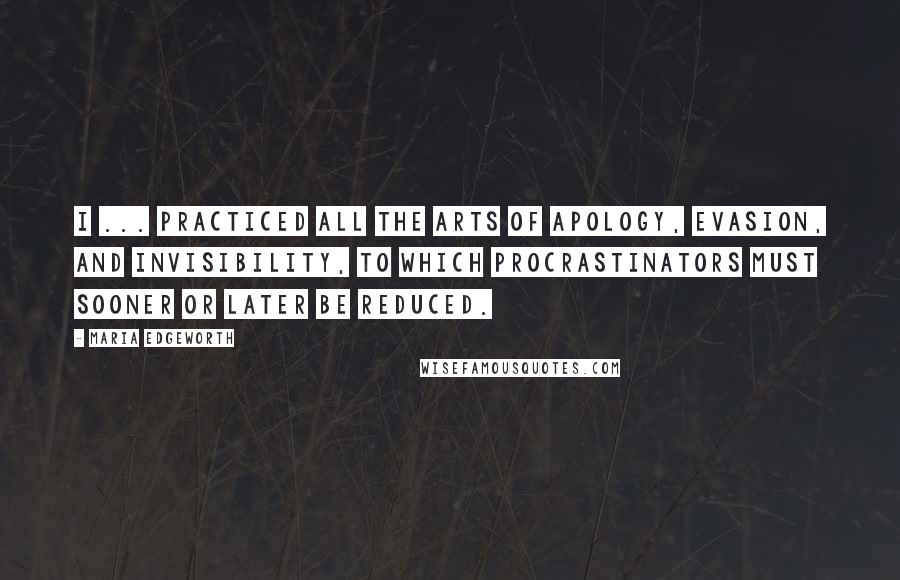 Maria Edgeworth quotes: I ... practiced all the arts of apology, evasion, and invisibility, to which procrastinators must sooner or later be reduced. Maria Edgeworth quotes: I ... practiced all the arts of apology, evasion, and invisibility, to which procrastinators must sooner or later be reduced.